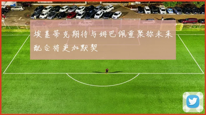 埃基蒂克期待与姆巴佩重聚称未来配合将更加默契