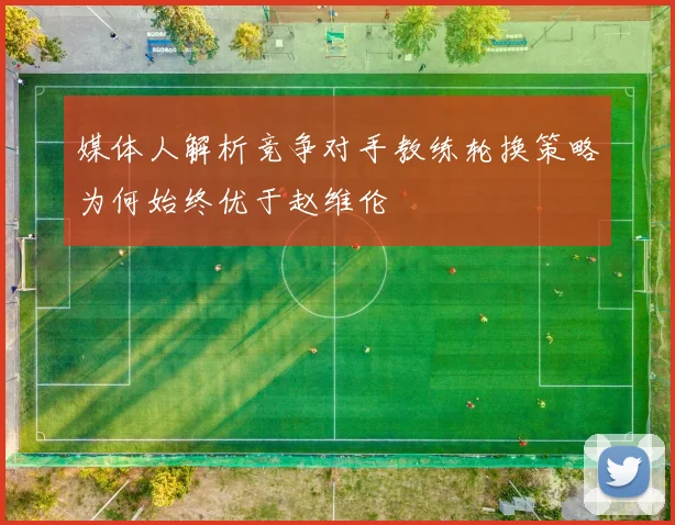 媒体人解析竞争对手教练轮换策略为何始终优于赵维伦
