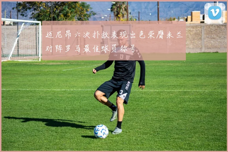 迈尼昂六次扑救表现出色荣膺米兰对阵罗马最佳球员称号