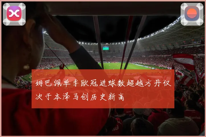 姆巴佩单季欧冠进球数超越方丹仅次于本泽马创历史新高