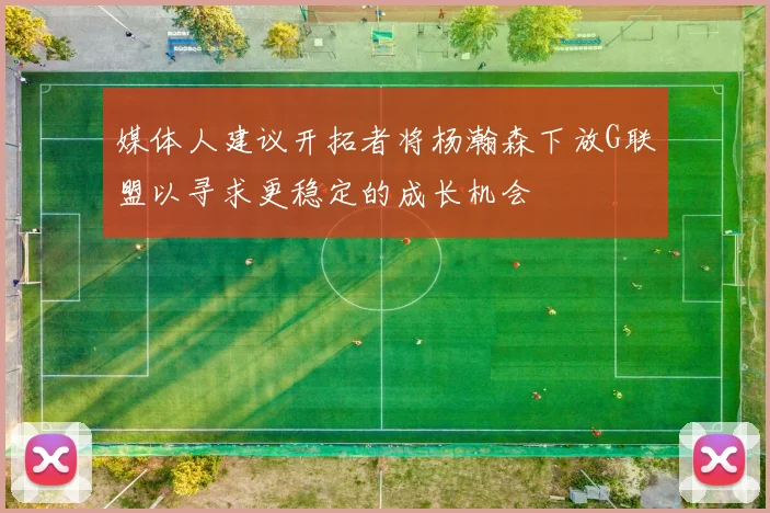 媒体人建议开拓者将杨瀚森下放G联盟以寻求更稳定的成长机会
