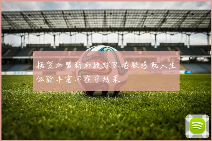 杨贺加盟新加坡球队港联感慨人生体验丰富不在乎结果