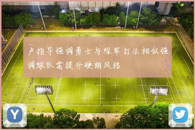 卢指导强调勇士与绿军打法相似强调球队需提升硬朗风格