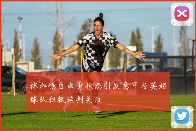 林加德自由身状态引发意甲与英超球队积极谈判关注