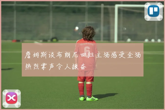 詹姆斯谈布朗尼回归主场感受全场热烈掌声令人振奋
