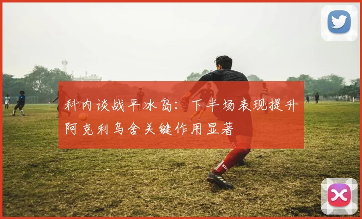 科内谈战平冰岛：下半场表现提升阿克利乌舍关键作用显著