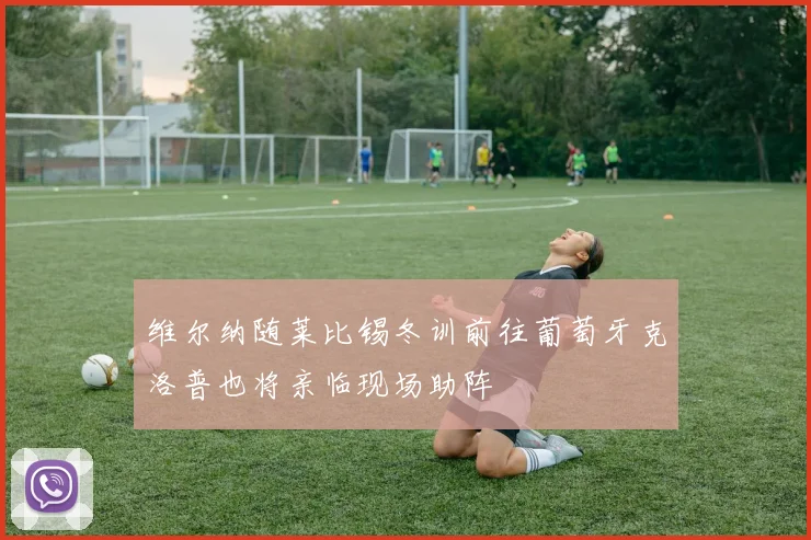 维尔纳随莱比锡冬训前往葡萄牙克洛普也将亲临现场助阵