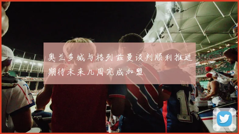 奥兰多城与格列兹曼谈判顺利推进期待未来几周完成加盟