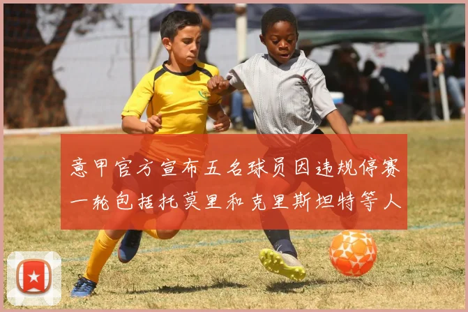 意甲官方宣布五名球员因违规停赛一轮包括托莫里和克里斯坦特等人
