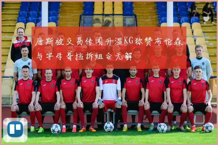 唐斯被交易传闻升温KG称赞布伦森与字母哥挡拆组合无解