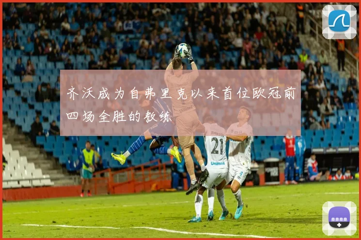 齐沃成为自弗里克以来首位欧冠前四场全胜的教练