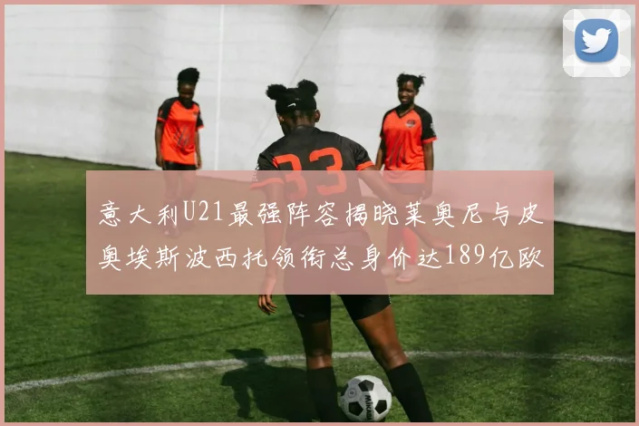 意大利U21最强阵容揭晓莱奥尼与皮奥埃斯波西托领衔总身价达189亿欧