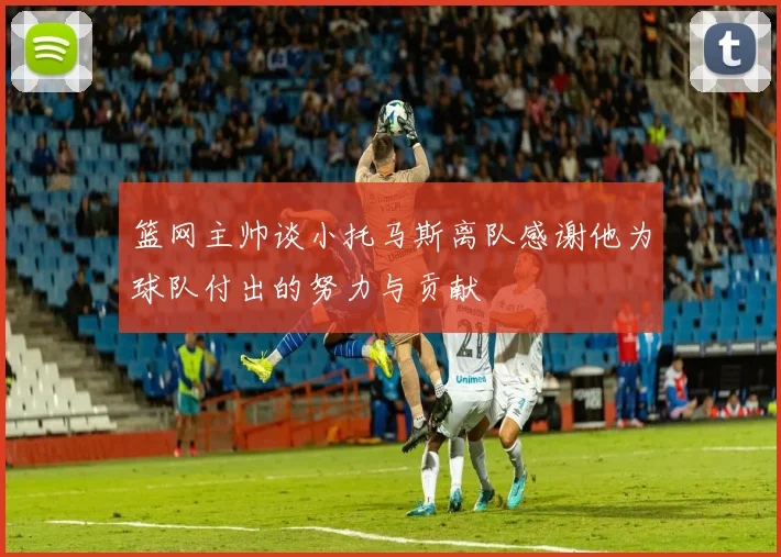 篮网主帅谈小托马斯离队感谢他为球队付出的努力与贡献