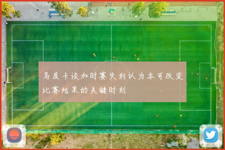 乌度卡谈加时赛失利认为本可改变比赛结果的关键时刻