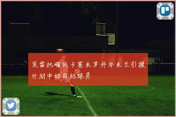 莫雷托确认卡塞米罗并非米兰引援计划中的目标球员