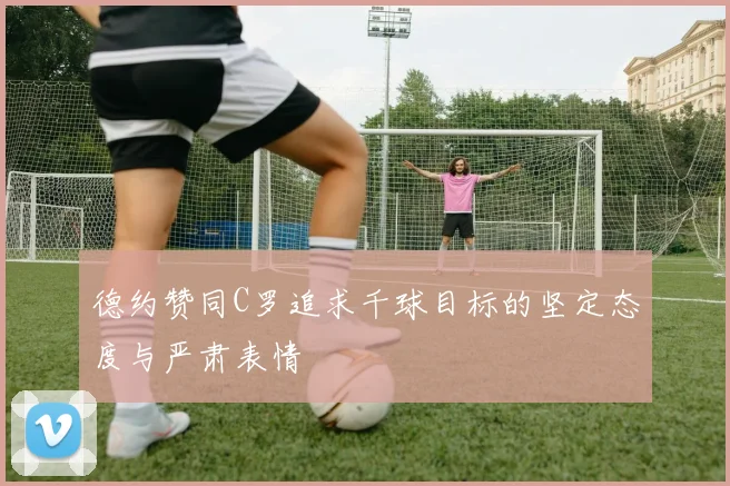 德约赞同C罗追求千球目标的坚定态度与严肃表情