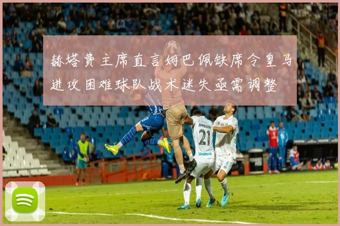 赫塔费主席直言姆巴佩缺席令皇马进攻困难球队战术迷失亟需调整