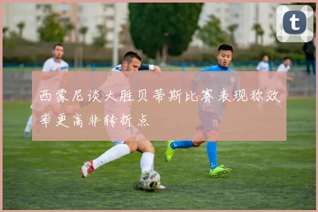 西蒙尼谈大胜贝蒂斯比赛表现称效率更高非转折点