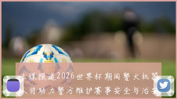 法媒报道2026世界杯期间警犬机器人将助力警方维护赛事安全与治安