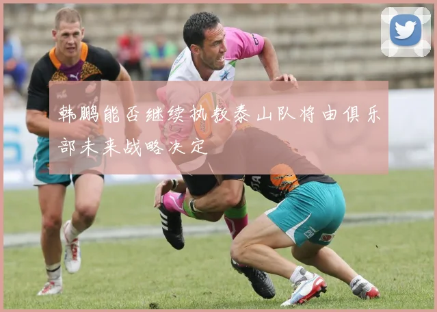 韩鹏能否继续执教泰山队将由俱乐部未来战略决定