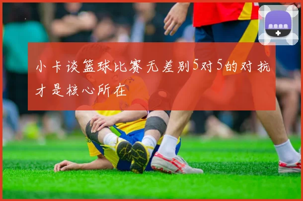 小卡谈篮球比赛无差别5对5的对抗才是核心所在