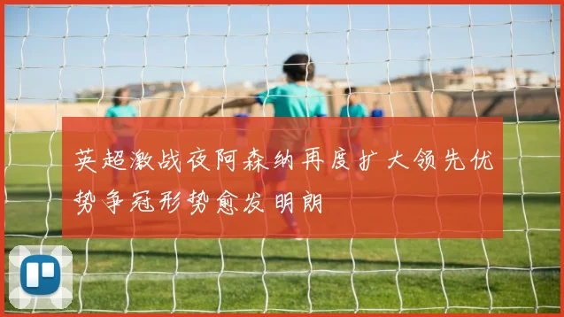 英超激战夜阿森纳再度扩大领先优势争冠形势愈发明朗