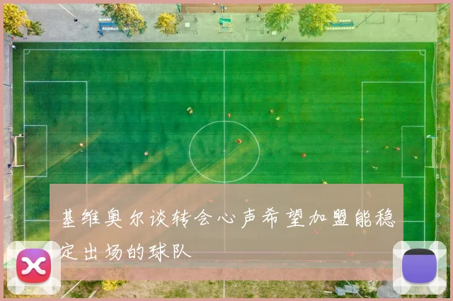 基维奥尔谈转会心声希望加盟能稳定出场的球队