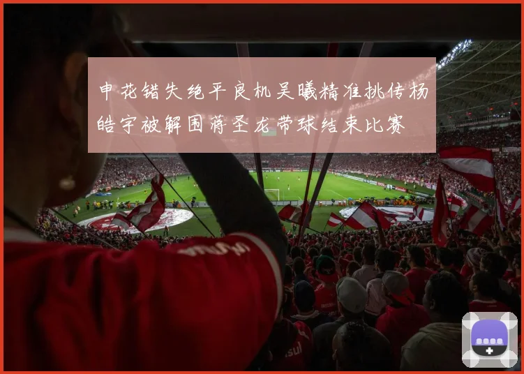 申花错失绝平良机吴曦精准挑传杨皓宇被解围蒋圣龙带球结束比赛