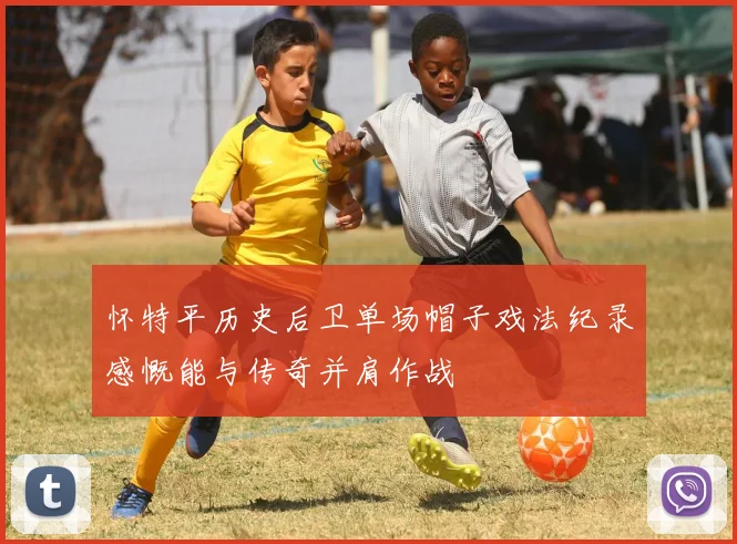 怀特平历史后卫单场帽子戏法纪录感慨能与传奇并肩作战