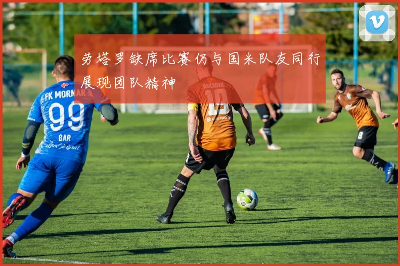 劳塔罗缺席比赛仍与国米队友同行展现团队精神