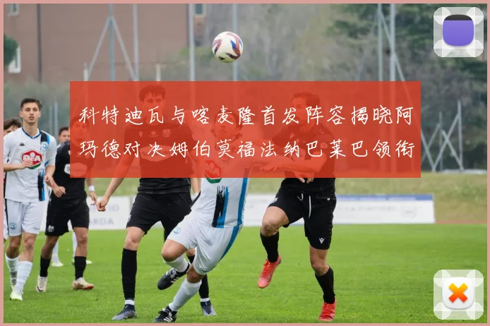 科特迪瓦与喀麦隆首发阵容揭晓阿玛德对决姆伯莫福法纳巴莱巴领衔出战