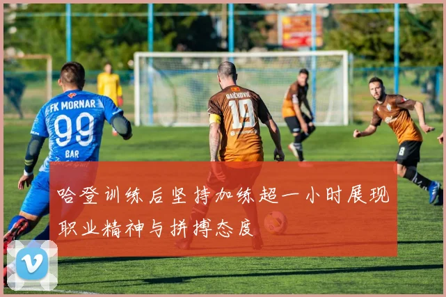 哈登训练后坚持加练超一小时展现职业精神与拼搏态度
