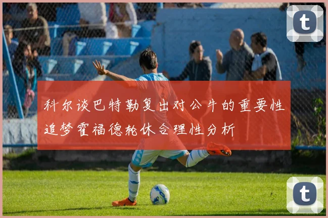 科尔谈巴特勒复出对公牛的重要性追梦霍福德轮休合理性分析
