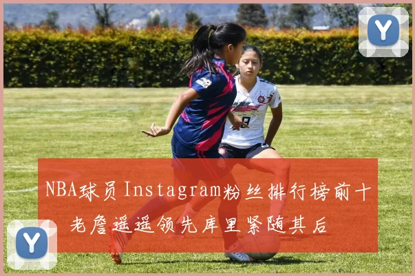 NBA球员Instagram粉丝排行榜前十：老詹遥遥领先库里紧随其后