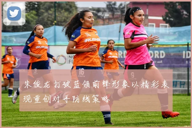 朱俊龙打破蓝领前锋形象以精彩表现重创对手防线策略