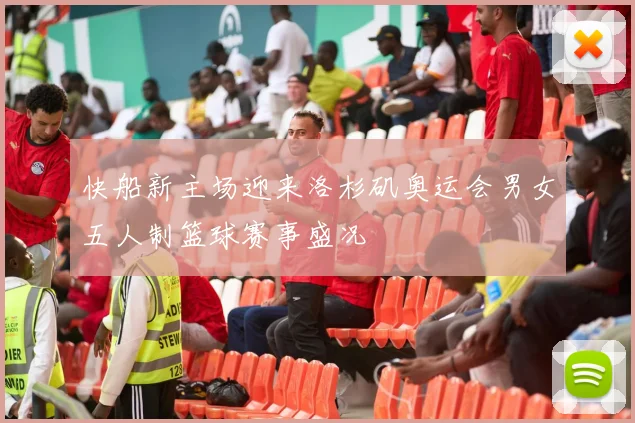 快船新主场迎来洛杉矶奥运会男女五人制篮球赛事盛况
