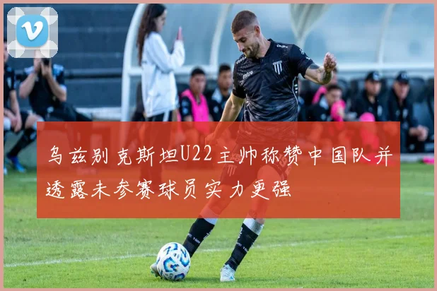 乌兹别克斯坦U22主帅称赞中国队并透露未参赛球员实力更强