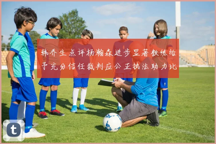 韩乔生点评杨瀚森进步显著教练给予充分信任裁判应公正执法助力比赛发展