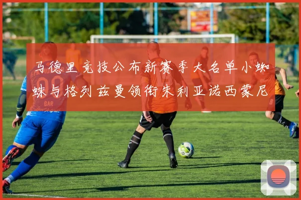 马德里竞技公布新赛季大名单小蜘蛛与格列兹曼领衔朱利亚诺西蒙尼在列